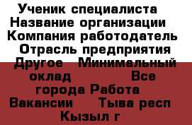 Ученик специалиста › Название организации ­ Компания-работодатель › Отрасль предприятия ­ Другое › Минимальный оклад ­ 50 000 - Все города Работа » Вакансии   . Тыва респ.,Кызыл г.